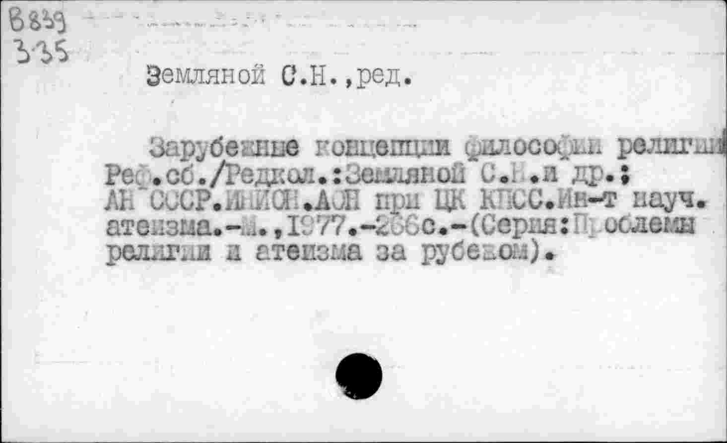 ﻿Земляной С.Н.,ред.
ЗарубвЕпие нонцепции философии религии! Ре .об./Редкой.: Земляной 0.1 .и др.; ЛК UUCP.iL Ла .АЛ при ЦК К СС.Ин-т науч, атеизма.-..,., 1977.-2.6с.-(Серия: ислемн редели и атеизма за рубеиом).